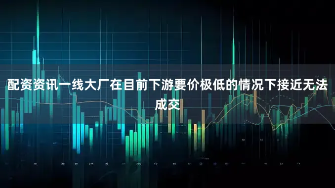配资资讯一线大厂在目前下游要价极低的情况下接近无法成交