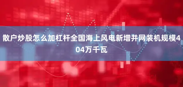 散户炒股怎么加杠杆全国海上风电新增并网装机规模404万千瓦