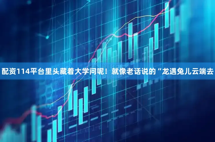 配资114平台里头藏着大学问呢！就像老话说的“龙遇兔儿云端去
