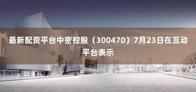 最新配资平台中密控股（300470）7月23日在互动平台表示