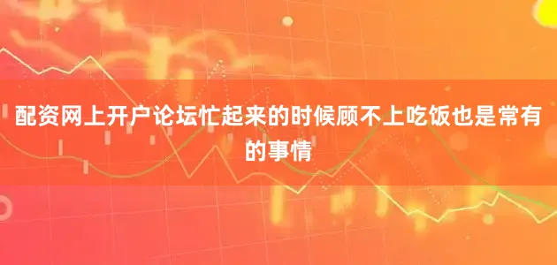 配资网上开户论坛忙起来的时候顾不上吃饭也是常有的事情