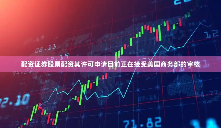 配资证券股票配资其许可申请目前正在接受美国商务部的审核